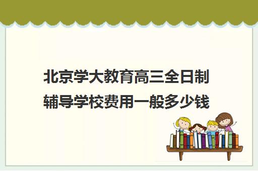 北京学大教育高三全日制辅导学校费用一般多少钱（北京大学生家教一对一收费标准）