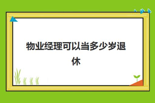 物业经理可以当多少岁退休(物业企业经理证)