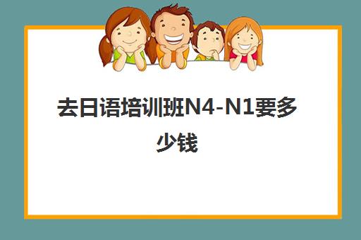 去日语培训班N4-N1要多少钱(新东方日语n1班多少钱)