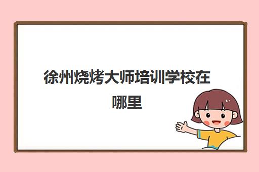 徐州烧烤大师培训学校在哪里(最有名的烧烤培训学校)