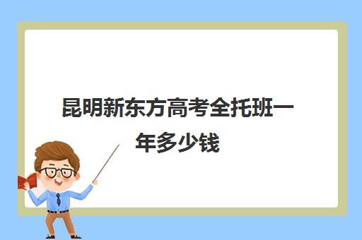 昆明新东方高考全托班一年多少钱(新东方全日制高考班收费)