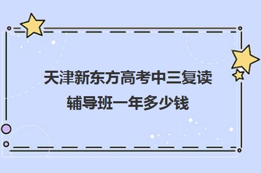 天津新东方高考中三复读辅导班一年多少钱(新东方语文培训班怎样)