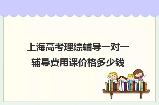 上海高考理综辅导一对一辅导费用课价格多少钱(高考线上辅导机构有哪些比较好)