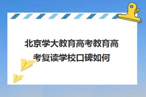 北京学大教育高考教育高考复读学校口碑如何（北京高考复读最好的学校）