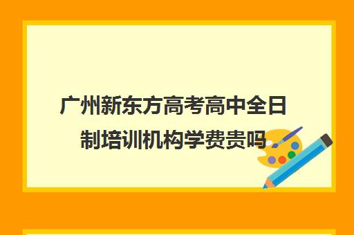 广州新东方高考高中全日制培训机构学费贵吗(高三培训机构学费一般多少)