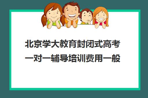 北京学大教育封闭式高考一对一辅导培训费用一般多少钱（全日制高三封闭辅导班哪个好）