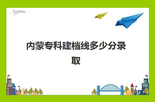 内蒙专科建档线多少分录取(内蒙古最好的专科大学)