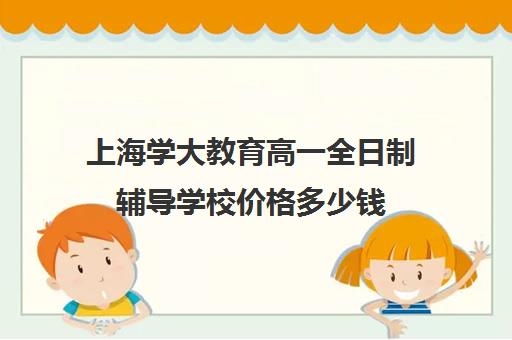 上海学大教育高一全日制辅导学校价格多少钱（上海高中一对一补课多少钱一小时）