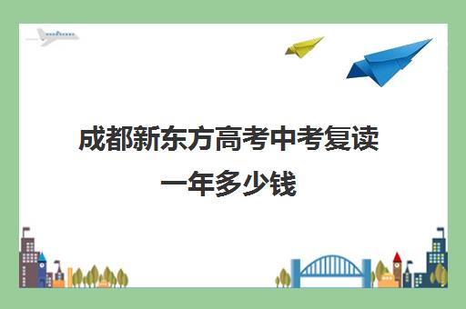 成都新东方高考中考复读一年多少钱(成都七中复读生条件)