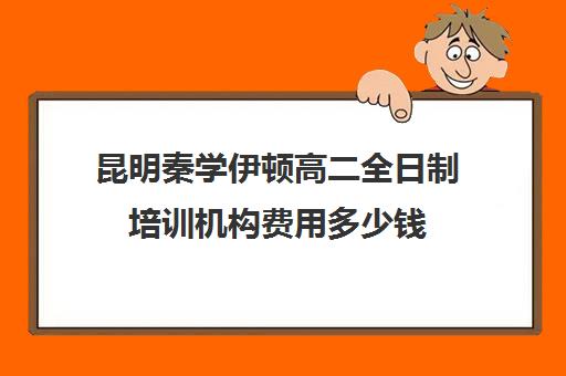 昆明秦学伊顿高二全日制培训机构费用多少钱(昆明十大教育培训机构)