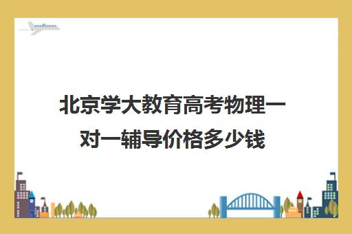 北京学大教育高考物理一对一辅导价格多少钱（高中物理培训班哪家好）