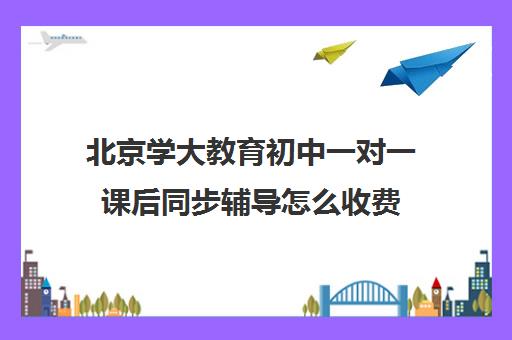 北京学大教育初中一对一课后同步辅导怎么收费（北京大学生家教一对一收费标准）