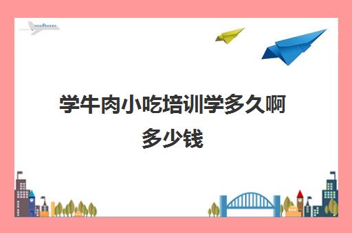 学牛肉小吃培训学多久啊多少钱(学煮牛肉技术需要几万学费?)