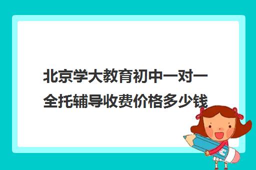 北京学大教育初中一对一全托辅导收费价格多少钱（一对一全托辅导价格）