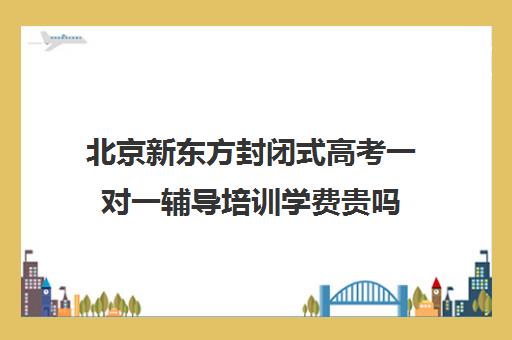 北京新东方封闭式高考一对一辅导培训学费贵吗（新东方英语学费太贵了）