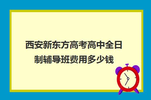 西安新东方高考高中全日制辅导班费用多少钱(西安新东方哪个校区好)