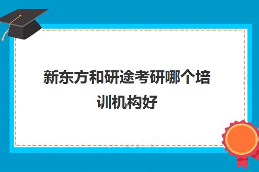 新东方和研途考研哪个培训机构好(考研新东方与高途哪家好)