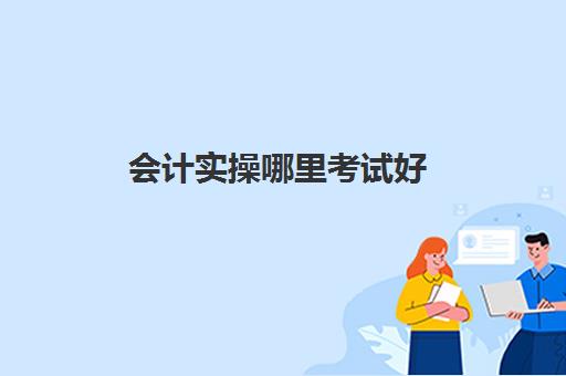 会计实操哪里考试好(初级会计报名网址入口)