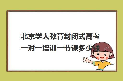 北京学大教育封闭式高考一对一培训一节课多少钱(沈阳高考冲刺班封闭式学校)