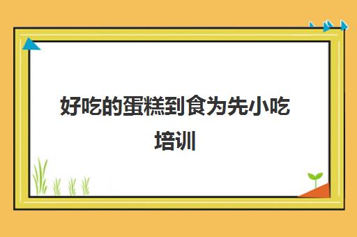 好吃的蛋糕到食为先小吃培训(食为先小吃实训机构怎么样)