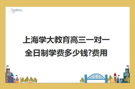 上海学大教育高三一对一全日制学费多少钱?费用一览表（学大教育价格表）