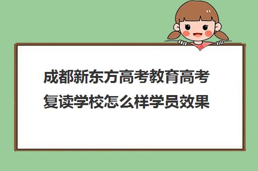 成都新东方高考教育高考复读学校怎么样学员效果如何(成都市复读学校排名及费用)