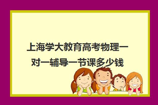 上海学大教育高考物理一对一辅导一节课多少钱（一对一好还是班课好）