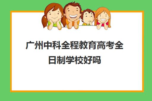 广州中科全程教育高考全日制学校好吗(广东全日制本科学校有哪些)