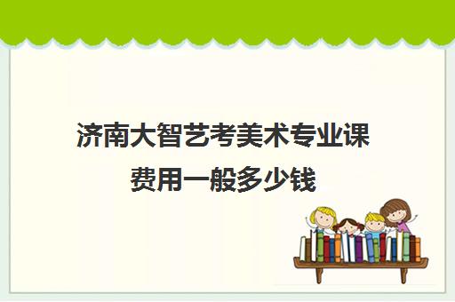 济南大智艺考美术专业课费用一般多少钱(艺考多少分能上一本)