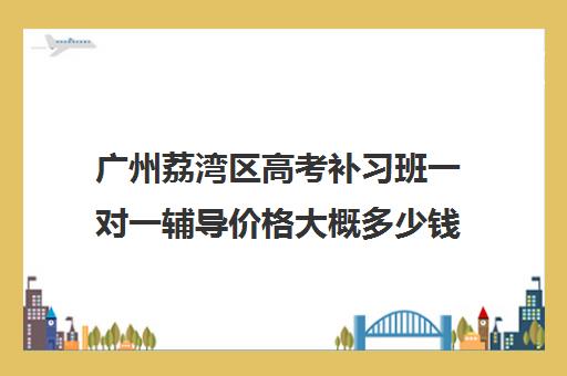 广州荔湾区高考补习班一对一辅导价格大概多少钱