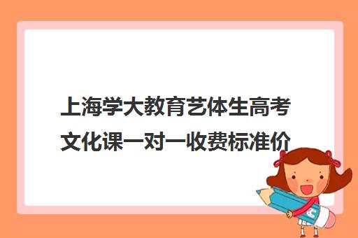 上海学大教育艺体生高考文化课一对一收费标准价格一览（上海大学一年学费多少钱）