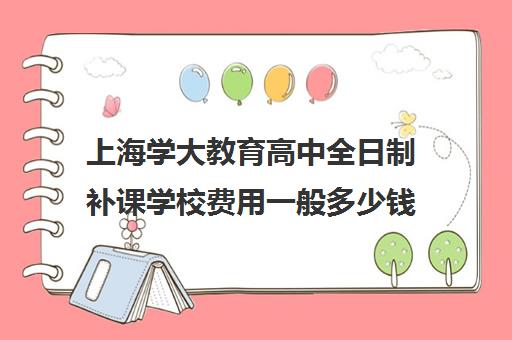 上海学大教育高中全日制补课学校费用一般多少钱（学大教育学费多少）