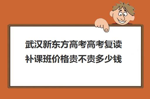 武汉新东方高考高考复读补课班价格贵不贵多少钱一年(湖北复读学校排名及费用)