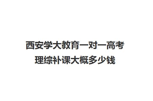 西安学大教育一对一高考理综补课大概多少钱(学大教育高三全日制价格)