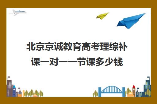 北京京诚教育高考理综补课一对一一节课多少钱（北京高三补课机构排名）