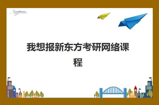 我想报新东方考研网络课程(新东方的考研课程怎么样)