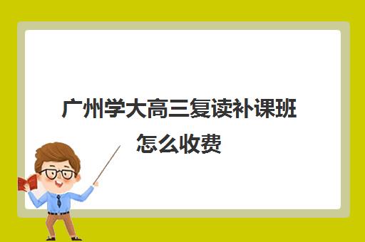 广州学大高三复读补课班怎么收费(广州高三复读一年大约需要多少钱)