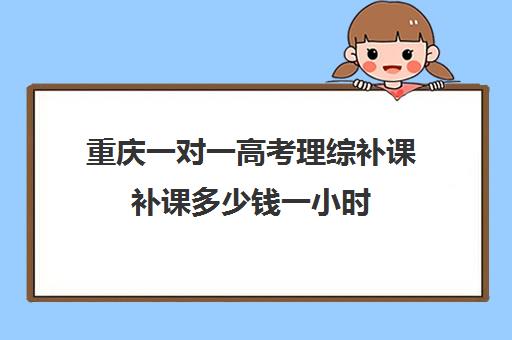 重庆一对一高考理综补课补课多少钱一小时(高考一对一教育咨询1小时多少钱)