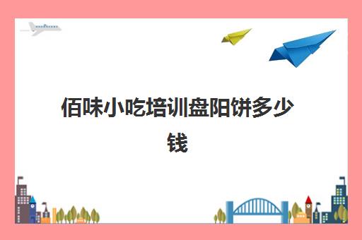 佰味小吃培训盘阳饼多少钱(昆明最靠谱的小吃培训)