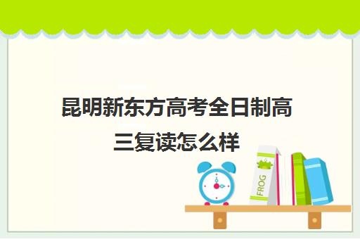 昆明新东方高考全日制高三复读怎么样(新东方复读班怎么样)