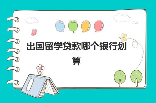 出国留学贷款哪个银行划算(银行留学贷款申请条件)