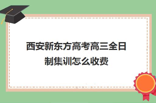 西安新东方高考高三全日制集训怎么收费(新东方高三全日制价格)