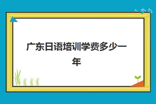 广东日语培训学费多少一年(日语培训机构收费标准)