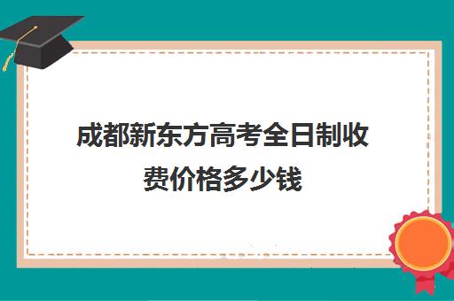 成都新东方高考全日制收费价格多少钱(成都新东方培训学校)