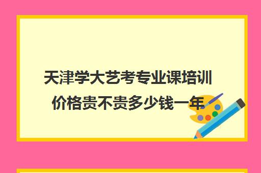 天津学大艺考专业课培训价格贵不贵多少钱一年(天津最大的艺考培训机构)