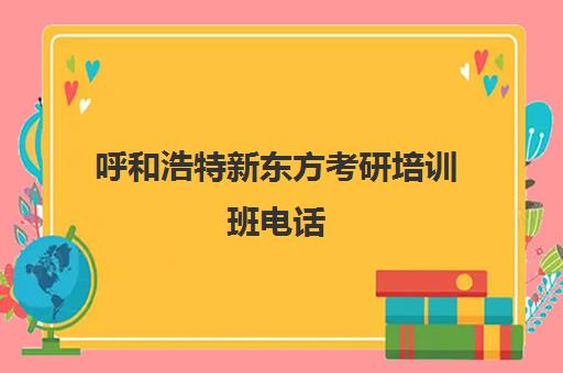 呼和浩特新东方考研培训班电话(考研需要准备多长时间)