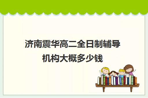 济南震华高二全日制辅导机构大概多少钱(济南高三复读学校有哪些)