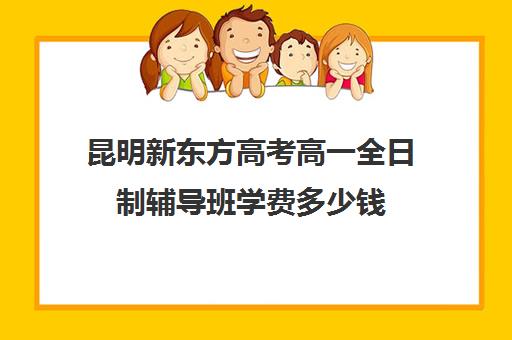 昆明新东方高考高一全日制辅导班学费多少钱(昆明高考补课机构排名)