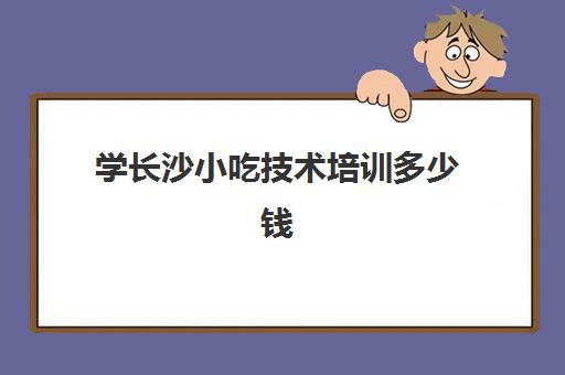 学长沙小吃技术培训多少钱(湖南小吃培训前十强)