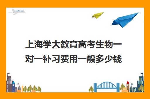 上海学大教育高考生物一对一补习费用一般多少钱